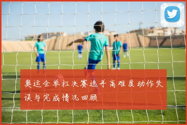 奥运会单杠决赛选手高难度动作失误与完成情况回顾