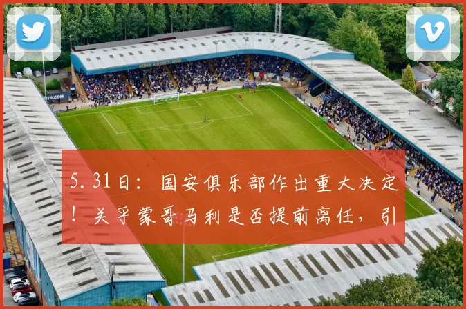 5.31日：国安俱乐部作出重大决定！关乎蒙哥马利是否提前离任，引起热议_北京国安队_斯帕吉奇_联赛