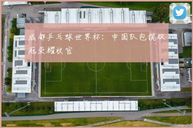 成都乒乓球世界杯：中国队包揽双冠荣耀收官
