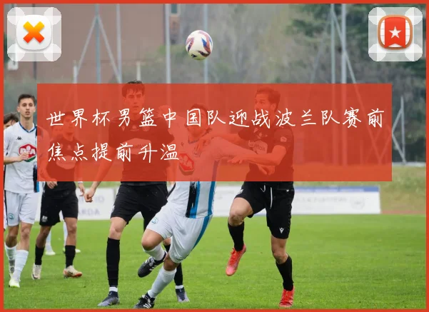 世界杯男篮中国队迎战波兰队赛前焦点提前升温