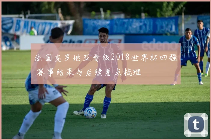 法国克罗地亚晋级2018世界杯四强 赛事结果与后续看点梳理