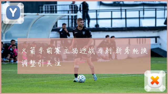 火箭季前赛主场迎战马刺 新秀轮换调整引关注
