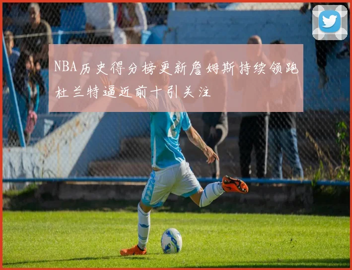 NBA历史得分榜更新詹姆斯持续领跑杜兰特逼近前十引关注