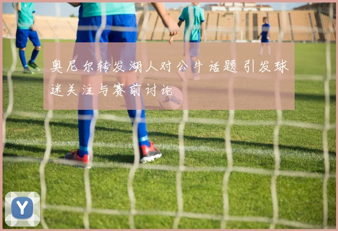 奥尼尔转发湖人对公牛话题 引发球迷关注与赛前讨论