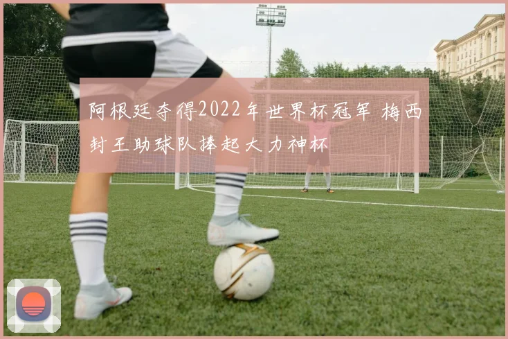 阿根廷夺得2022年世界杯冠军 梅西封王助球队捧起大力神杯