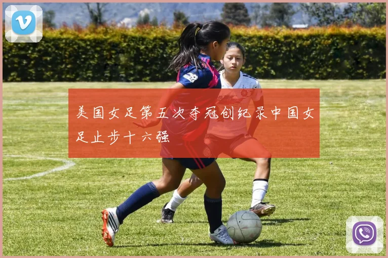 美国女足第五次夺冠创纪录中国女足止步十六强