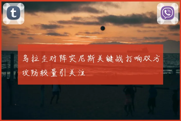 乌拉圭对阵突尼斯关键战打响双方攻防较量引关注
