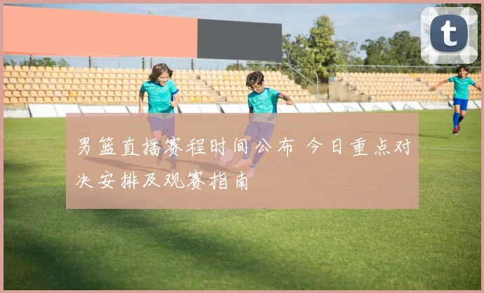 男篮直播赛程时间公布 今日重点对决安排及观赛指南