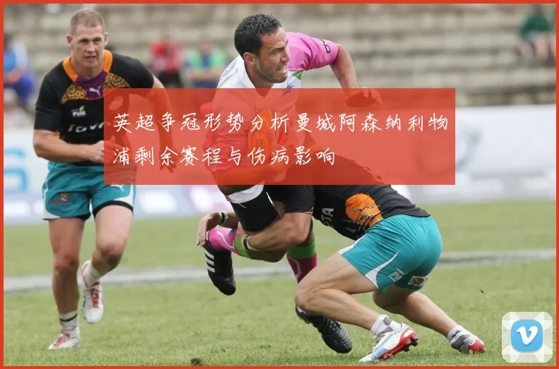 英超争冠形势分析曼城阿森纳利物浦剩余赛程与伤病影响