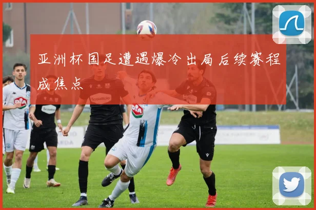 亚洲杯国足遭遇爆冷出局后续赛程成焦点