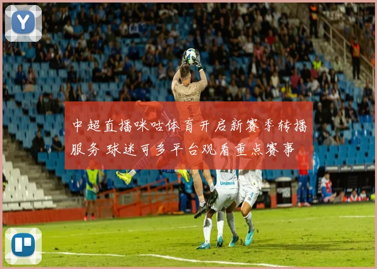 中超直播咪咕体育开启新赛季转播服务 球迷可多平台观看重点赛事