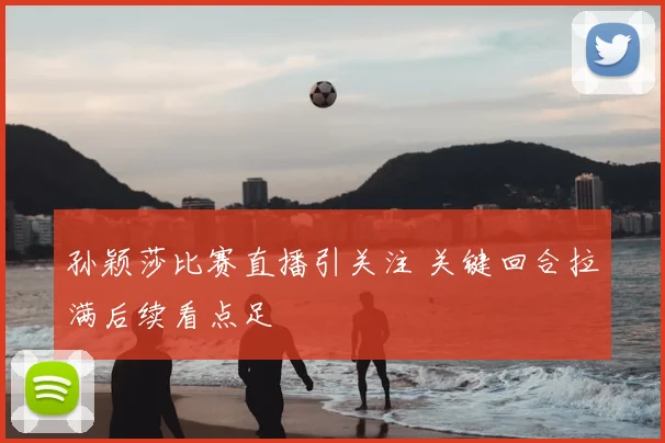 孙颖莎比赛直播引关注 关键回合拉满后续看点足