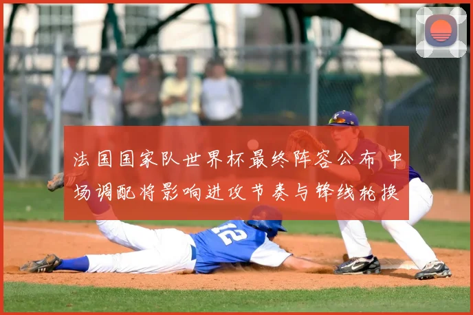 法国国家队世界杯最终阵容公布 中场调配将影响进攻节奏与锋线轮换