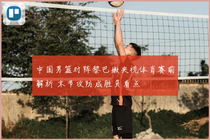 中国男篮对阵黎巴嫩央视体育赛前解析 末节攻防成胜负看点
