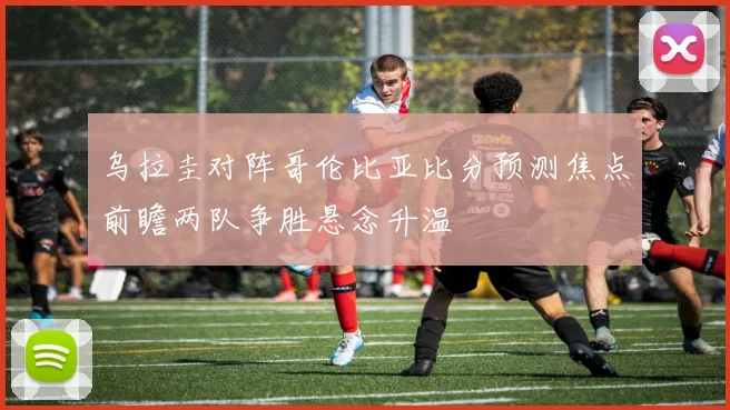 乌拉圭对阵哥伦比亚比分预测焦点前瞻两队争胜悬念升温