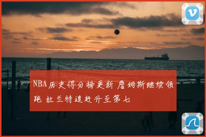 NBA历史得分榜更新 詹姆斯继续领跑 杜兰特追赶升至第七