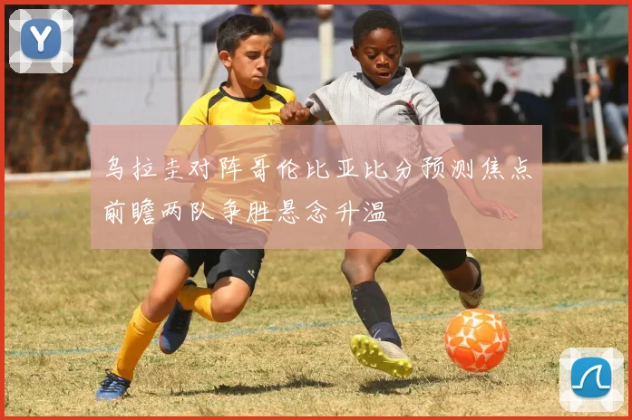 乌拉圭对阵哥伦比亚比分预测焦点前瞻两队争胜悬念升温