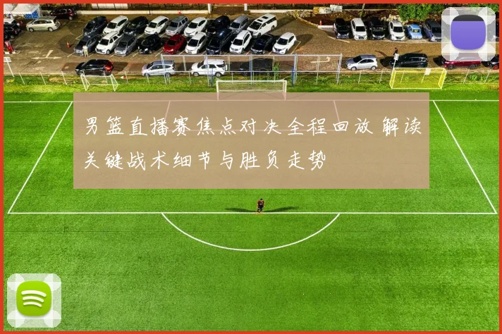 男篮直播赛焦点对决全程回放 解读关键战术细节与胜负走势