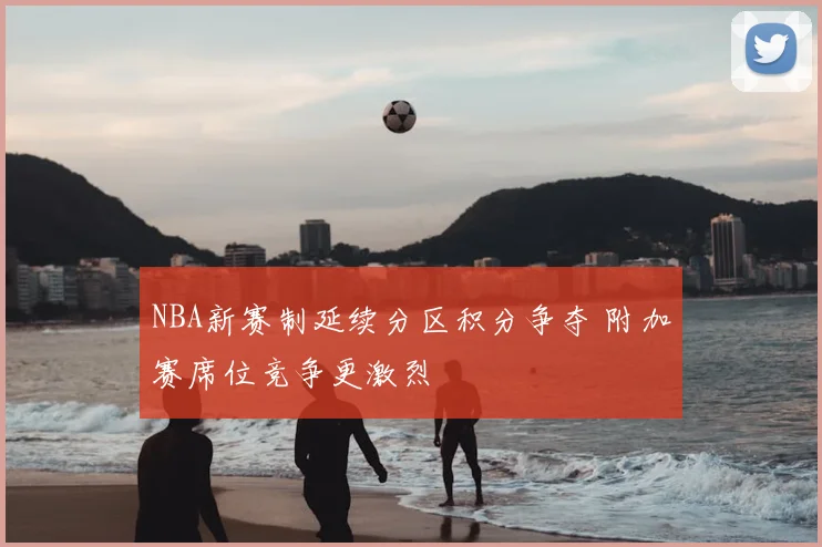 NBA新赛制延续分区积分争夺 附加赛席位竞争更激烈