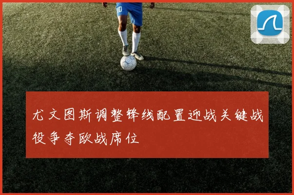 尤文图斯调整锋线配置迎战关键战役争夺欧战席位