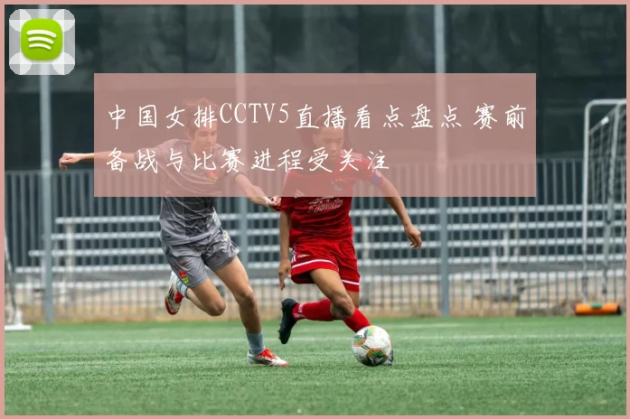 中国女排CCTV5直播看点盘点 赛前备战与比赛进程受关注