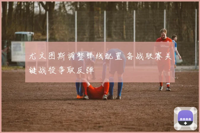 尤文图斯调整锋线配置 备战联赛关键战役争取反弹