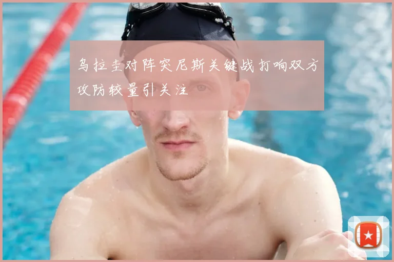 乌拉圭对阵突尼斯关键战打响双方攻防较量引关注