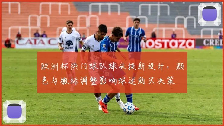 欧洲杯热门球队球衣换新设计,颜色与徽标调整影响球迷购买决策