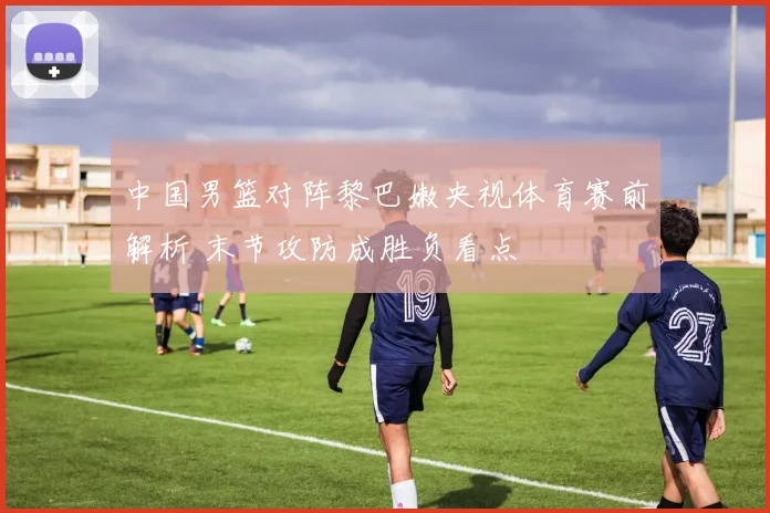 中国男篮对阵黎巴嫩央视体育赛前解析 末节攻防成胜负看点