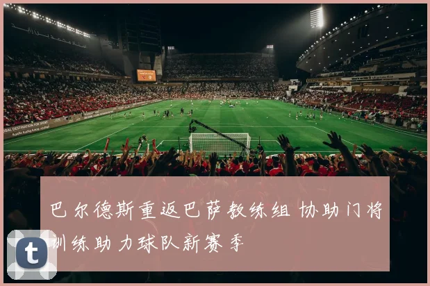 巴尔德斯重返巴萨教练组 协助门将训练助力球队新赛季