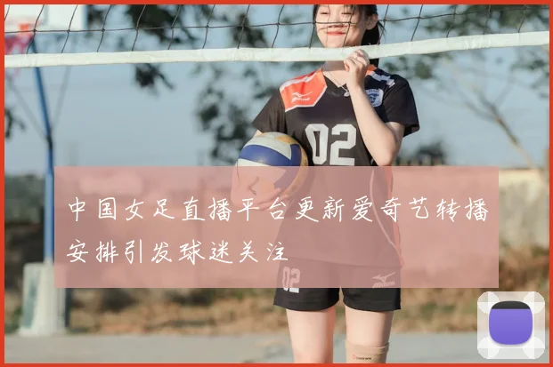中国女足直播平台更新爱奇艺转播安排引发球迷关注