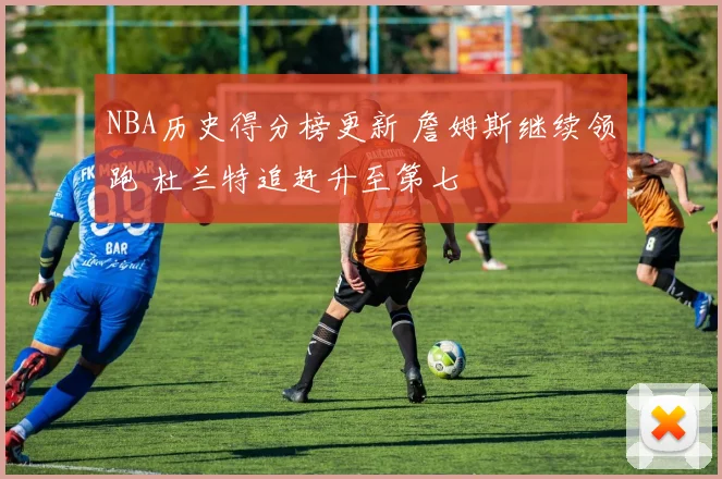 NBA历史得分榜更新 詹姆斯继续领跑 杜兰特追赶升至第七
