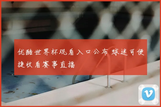 优酷世界杯观看入口公布 球迷可便捷收看赛事直播