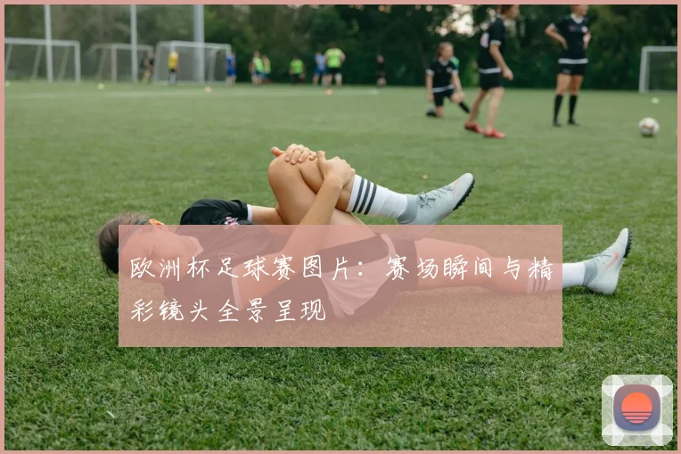 欧洲杯足球赛图片:赛场瞬间与精彩镜头全景呈现
