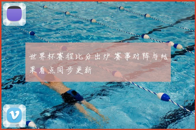 世界杯赛程比分出炉 赛事对阵与结果看点同步更新