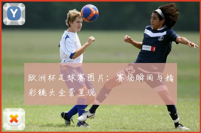欧洲杯足球赛图片:赛场瞬间与精彩镜头全景呈现